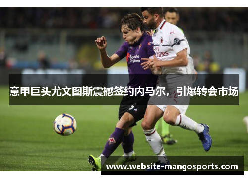 意甲巨头尤文图斯震撼签约内马尔，引爆转会市场